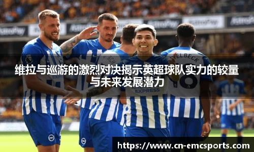维拉与巡游的激烈对决揭示英超球队实力的较量与未来发展潜力